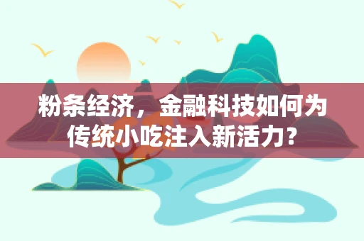 粉条经济，金融科技如何为传统小吃注入新活力？