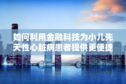 如何利用金融科技为小儿先天性心脏病患者提供更便捷的医疗资金支持？