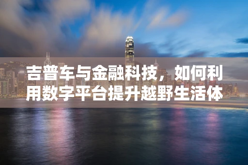 吉普车与金融科技，如何利用数字平台提升越野生活体验？
