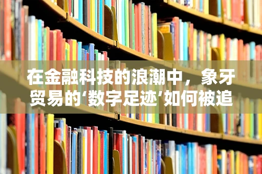 在金融科技的浪潮中，象牙贸易的‘数字足迹’如何被追踪与监管？