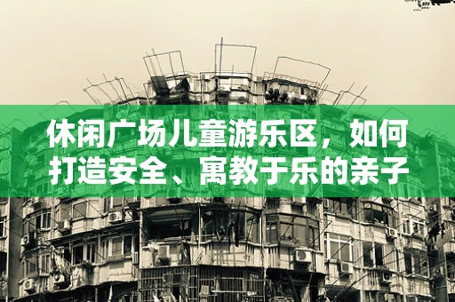 休闲广场儿童游乐区，如何打造安全、寓教于乐的亲子空间？