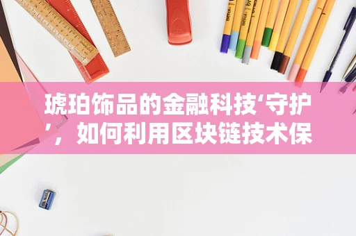 琥珀饰品的金融科技‘守护’，如何利用区块链技术保障其真伪与价值？