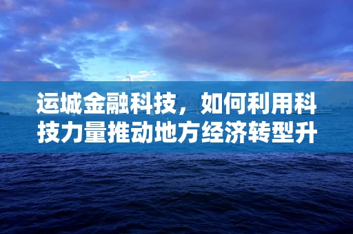 运城金融科技，如何利用科技力量推动地方经济转型升级？