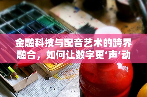 金融科技与配音艺术的跨界融合，如何让数字更‘声’动？