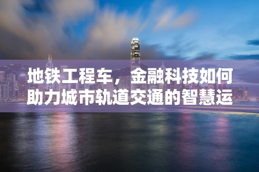 地铁工程车，金融科技如何助力城市轨道交通的智慧运维？