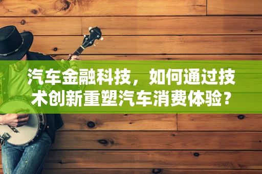 汽车金融科技，如何通过技术创新重塑汽车消费体验？