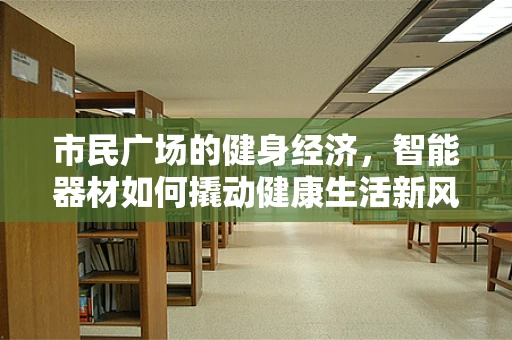 市民广场的健身经济，智能器材如何撬动健康生活新风尚？