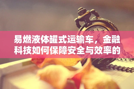 易燃液体罐式运输车，金融科技如何保障安全与效率的双重提升？