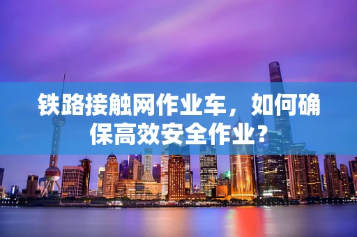 铁路接触网作业车，如何确保高效安全作业？