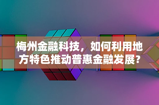 梅州金融科技，如何利用地方特色推动普惠金融发展？
