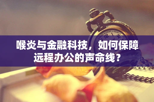 喉炎与金融科技，如何保障远程办公的声命线？