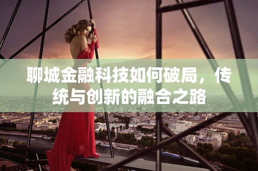 聊城金融科技如何破局，传统与创新的融合之路