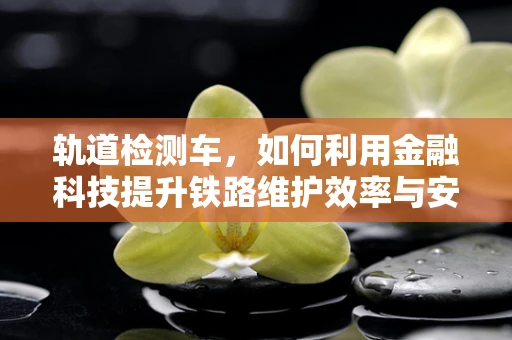 轨道检测车，如何利用金融科技提升铁路维护效率与安全？