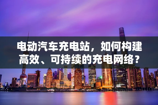 电动汽车充电站，如何构建高效、可持续的充电网络？