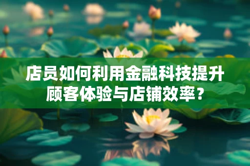 店员如何利用金融科技提升顾客体验与店铺效率？