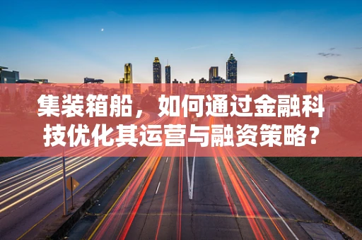 集装箱船，如何通过金融科技优化其运营与融资策略？