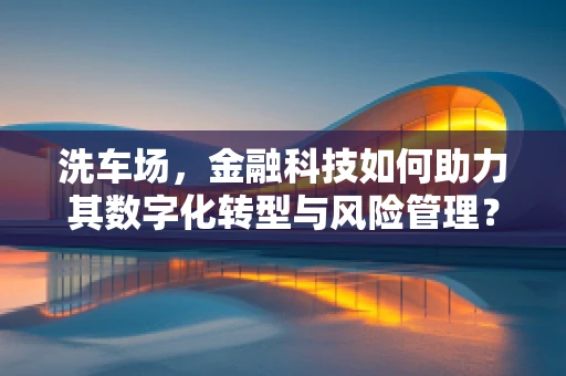洗车场，金融科技如何助力其数字化转型与风险管理？