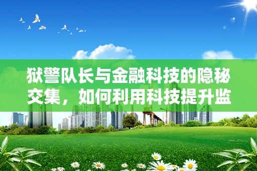 狱警队长与金融科技的隐秘交集，如何利用科技提升监狱管理效率？