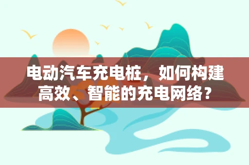 电动汽车充电桩，如何构建高效、智能的充电网络？