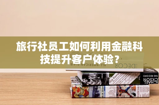 旅行社员工如何利用金融科技提升客户体验？