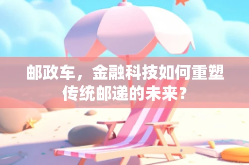 邮政车，金融科技如何重塑传统邮递的未来？