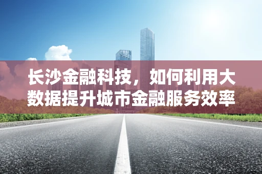 长沙金融科技，如何利用大数据提升城市金融服务效率？