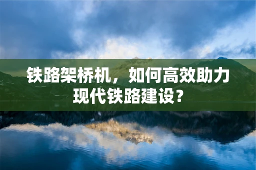 铁路架桥机，如何高效助力现代铁路建设？