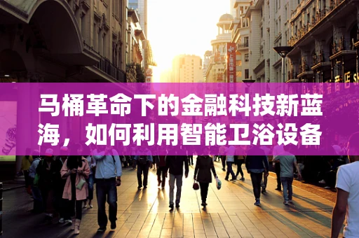 马桶革命下的金融科技新蓝海，如何利用智能卫浴设备重塑消费信贷市场？