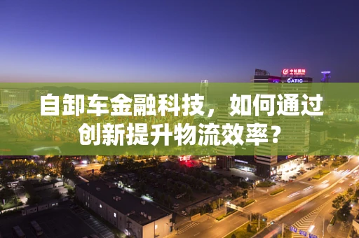 自卸车金融科技，如何通过创新提升物流效率？