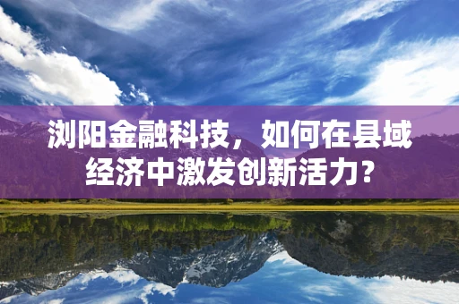 浏阳金融科技，如何在县域经济中激发创新活力？