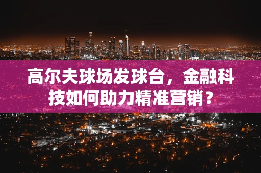 高尔夫球场发球台，金融科技如何助力精准营销？
