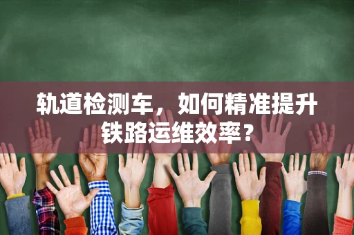 轨道检测车，如何精准提升铁路运维效率？