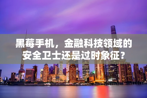 黑莓手机，金融科技领域的安全卫士还是过时象征？
