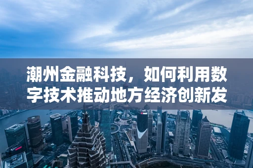 潮州金融科技，如何利用数字技术推动地方经济创新发展？