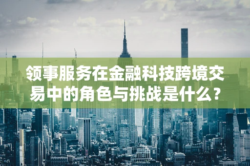 领事服务在金融科技跨境交易中的角色与挑战是什么？