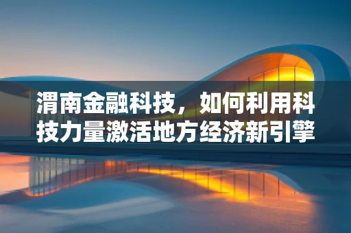 渭南金融科技，如何利用科技力量激活地方经济新引擎？
