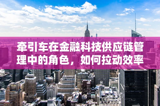 牵引车在金融科技供应链管理中的角色，如何拉动效率与透明度的双重提升？
