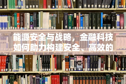 能源安全与战略，金融科技如何助力构建安全、高效的能源体系？
