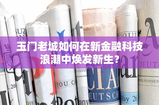 玉门老城如何在新金融科技浪潮中焕发新生？