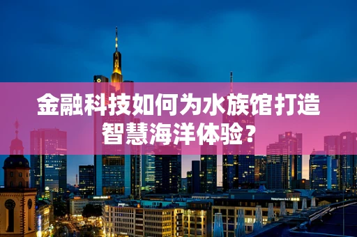 金融科技如何为水族馆打造智慧海洋体验？