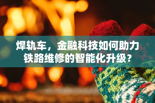 焊轨车，金融科技如何助力铁路维修的智能化升级？