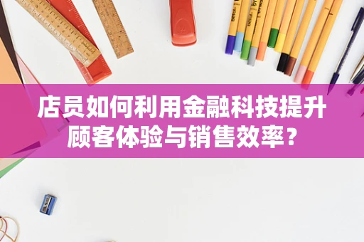 店员如何利用金融科技提升顾客体验与销售效率？