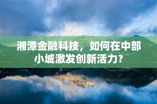 湘潭金融科技，如何在中部小城激发创新活力？