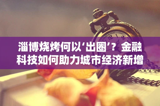淄博烧烤何以‘出圈’？金融科技如何助力城市经济新增长点？