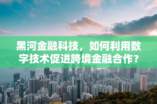 黑河金融科技，如何利用数字技术促进跨境金融合作？