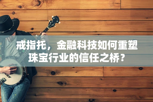 戒指托，金融科技如何重塑珠宝行业的信任之桥？