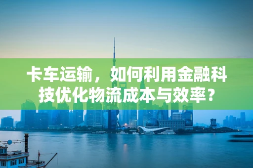 卡车运输，如何利用金融科技优化物流成本与效率？