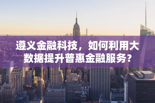 遵义金融科技，如何利用大数据提升普惠金融服务？