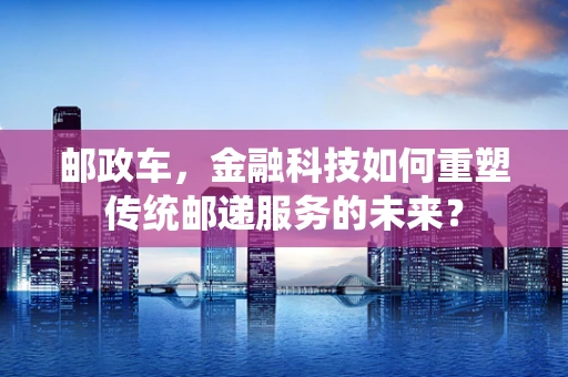 邮政车，金融科技如何重塑传统邮递服务的未来？