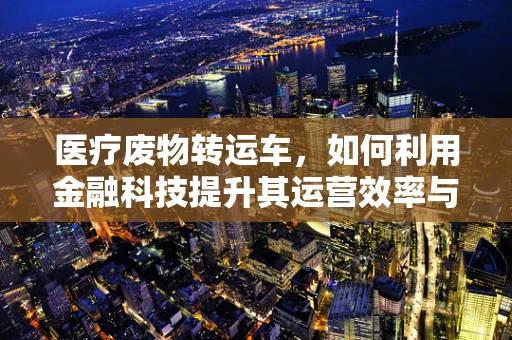 医疗废物转运车，如何利用金融科技提升其运营效率与安全性？